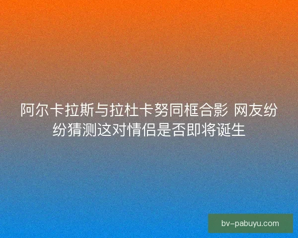 阿尔卡拉斯与拉杜卡努同框合影 网友纷纷猜测这对情侣是否即将诞生