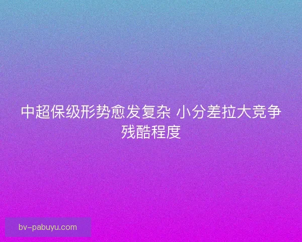 中超保级形势愈发复杂 小分差拉大竞争残酷程度